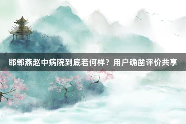 邯郸燕赵中病院到底若何样？用户确凿评价共享
