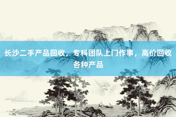 长沙二手产品回收，专科团队上门作事，高价回收各种产品